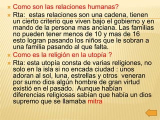  Como son las relaciones humanas?
 Rta: estas relaciones son una cadena, tienen
  un cierto criterio que viven bajo el gobierno y en
  mando de la persona mas anciana. Las familias
  no pueden tener menos de 10 y mas de 16
  esto logran pasando los niños que le sobran a
  una familia pasando al que falta.
 Como es la religión en la utopía ?
 Rta: esta utopía consta de varias religiones, no
  solo en la isla si no encada ciudad : unos
  adoran al sol, luna, estrellas y otros veneran
  por sumo dios algún hombre de gran virtud
  existió en el pasado. Aunque habían
  diferencias religiosas sabían que había un dios
  supremo que se llamaba mitra
 