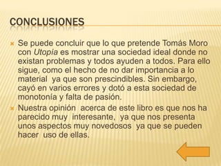 CONCLUSIONES
   Se puede concluir que lo que pretende Tomás Moro
    con Utopía es mostrar una sociedad ideal donde no
    existan problemas y todos ayuden a todos. Para ello
    sigue, como el hecho de no dar importancia a lo
    material ya que son prescindibles. Sin embargo,
    cayó en varios errores y dotó a esta sociedad de
    monotonía y falta de pasión.
   Nuestra opinión acerca de este libro es que nos ha
    parecido muy interesante, ya que nos presenta
    unos aspectos muy novedosos ya que se pueden
    hacer uso de ellas.
 