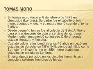 TOMAS MORO
   Sir tomas moro nació el 6 de febrero de 1478 en
    cheapside (Londres). Su padre fue el caballero John
    more, abogado y juez, y su madre murió cuando el tenia
    4 años.
   Desde pequeño tomas fue al colegio de Saint Anthony
    para entrar después de paje al servicio del cardenal
    Morton, quien recomendó su ingreso Oxford, donde
    estudio literatura y filosofía.
   Cuando volvió a los Londres a los 16 años empezó sus
    estudios de derecho en NEW INN, siendo admitido como
    Barrister en lincoln`s inn en 1501 moro acaba sus
    estudios en cartuja de Londres.
   En esta época participo en los circuitos humanistas y
    conoció a celebres hombres de letras.
 