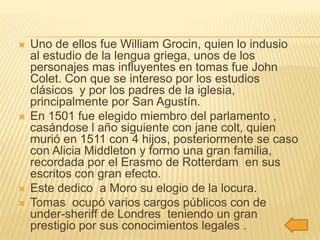    Uno de ellos fue William Grocin, quien lo indusio
    al estudio de la lengua griega, unos de los
    personajes mas influyentes en tomas fue John
    Colet. Con que se intereso por los estudios
    clásicos y por los padres de la iglesia,
    principalmente por San Agustín.
   En 1501 fue elegido miembro del parlamento ,
    casándose l año siguiente con jane colt, quien
    murió en 1511 con 4 hijos, posteriormente se caso
    con Alicia Middleton y formo una gran familia,
    recordada por el Erasmo de Rotterdam en sus
    escritos con gran efecto.
   Este dedico a Moro su elogio de la locura.
   Tomas ocupó varios cargos públicos con de
    under-sheriff de Londres teniendo un gran
    prestigio por sus conocimientos legales .
 