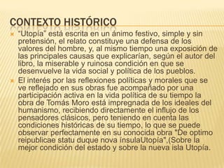 CONTEXTO HISTÓRICO
   “Utopía” está escrita en un ánimo festivo, simple y sin
    pretensión, el relato constituye una defensa de los
    valores del hombre, y, al mismo tiempo una exposición de
    las principales causas que explicarían, según el autor del
    libro, la miserable y ruinosa condición en que se
    desenvuelve la vida social y política de los pueblos.
   El interés por las reflexiones políticas y morales que se
    ve reflejado en sus obras fue acompañado por una
    participación activa en la vida política de su tiempo la
    obra de Tomás Moro está impregnada de los ideales del
    humanismo, recibiendo directamente el influjo de los
    pensadores clásicos, pero teniendo en cuenta las
    condiciones históricas de su tiempo, lo que se puede
    observar perfectamente en su conocida obra "De optimo
    reipublicae statu duque nova ínsulaUtopía",(Sobre la
    mejor condición del estado y sobre la nueva isla Utopía.
 
