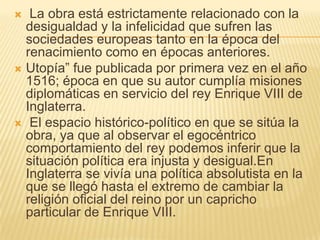  La obra está estrictamente relacionado con la
  desigualdad y la infelicidad que sufren las
  sociedades europeas tanto en la época del
  renacimiento como en épocas anteriores.
 Utopía” fue publicada por primera vez en el año
  1516; época en que su autor cumplía misiones
  diplomáticas en servicio del rey Enrique VIII de
  Inglaterra.
 El espacio histórico-político en que se sitúa la
  obra, ya que al observar el egocéntrico
  comportamiento del rey podemos inferir que la
  situación política era injusta y desigual.En
  Inglaterra se vivía una política absolutista en la
  que se llegó hasta el extremo de cambiar la
  religión oficial del reino por un capricho
  particular de Enrique VIII.
 