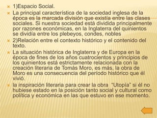    1)Espacio Social.
   La principal característica de la sociedad inglesa de la
    época es la marcada división que existía entre las clases
    sociales. Si nuestra sociedad está dividida principalmente
    por razones económicas, en la Inglaterra del quinientos
    se dividía entre los plebeyos, condes, nobles
   2)Relación entre el contexto histórico y el contenido del
    texto.
   La situación histórica de Inglaterra y de Europa en la
    época de fines de los años cuatrocientos y principios de
    los quinientos está estrictamente relacionada con la
    creación literaria de Tomás Moro, es más, la obra de
    Moro es una consecuencia del período histórico que él
    vivió.
   la inspiración literaria para crear la obra “Utopía” si él no
    hubiese estado en la posición tanto social y cultural como
    política y económica en las que estuvo en ese momento.
 