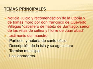 TEMAS PRINCIPALES
 Noticia, juicio y recomendación de la utopía y
  de tomas moro por don francisco de Quevedo
  Villegas “caballero de habito de Santiago, señor
  de las villas de cetina y l torre de Juan abad”
 testimonio del maestro
1. Partidos y notaria de santo oficio.
2. Descripción de la isla y su agricultura
3. Termino municipal
4. Los labradores.
 