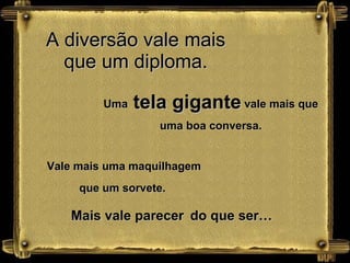 A diversão vale mais que um diploma. Uma  tela gigante  vale mais que uma boa conversa. Vale mais uma maquilhagem que um sorvete.  Mais vale parecer   do que ser… 