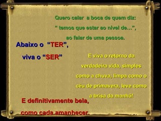Quero calar  a boca de quem diz: “  temos que estar ao nível de…”,  ao falar de uma pessoa. Abaixo o  “ TER ”, viva o “ SER ” E definitivamente bela, como cada amanhecer. E viva o retorno da verdadeira vida, simples como a chuva, limpa como o céu de primavera, leve como a brisa da manhã! 
