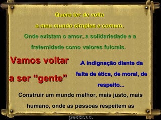 Quero ter de volta o meu mundo simples e comum. Vamos voltar a ser “gente”  Onde existam o amor, a solidariedade e a fraternidade como valores fulcrais.   A indignação diante da falta de ética, de moral, de respeito...  Construir um mundo melhor, mais justo, mais humano, onde as pessoas respeitem as pessoas. 