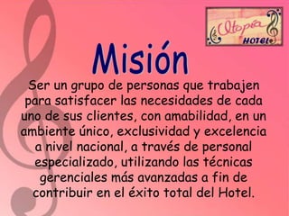 Ser un grupo de personas que trabajen
para satisfacer las necesidades de cada
uno de sus clientes, con amabilidad, en un
ambiente único, exclusividad y excelencia
a nivel nacional, a través de personal
especializado, utilizando las técnicas
gerenciales más avanzadas a fin de
contribuir en el éxito total del Hotel.

 