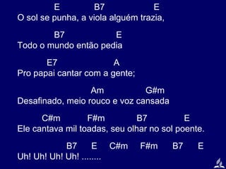 E
B7
E
O sol se punha, a viola alguém trazia,
B7
E
Todo o mundo então pedia
E7
A
Pro papai cantar com a gente;
Am
G#m
Desafinado, meio rouco e voz cansada
C#m
F#m
B7
E
Ele cantava mil toadas, seu olhar no sol poente.
B7
E C#m
Uh! Uh! Uh! Uh! ........

F#m

B7

E

 