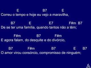 E
B7
E
Correu o tempo e hoje eu vejo a maravilha,
B7
E
E7
F#m B7
De se ter uma família, quando tantos não a têm;
F#m
B7
F#m
E agora falam, do desquite e do divórcio,
B7
F#m
B7
E
B7
O amor virou consórcio, compromisso de ninguém;

 