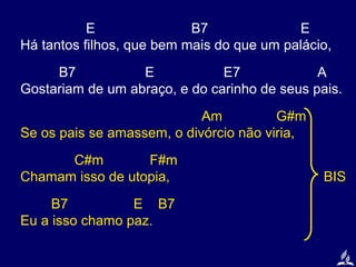 E
B7
E
Há tantos filhos, que bem mais do que um palácio,
B7
E
E7
A
Gostariam de um abraço, e do carinho de seus pais.
Am
G#m
Se os pais se amassem, o divórcio não viria,
C#m
F#m
Chamam isso de utopia,
B7
E B7
Eu a isso chamo paz.

BIS

 