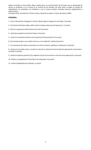 dedica al estudio sus horas libres, llega a perfeccionar sus conocimientos de tal modo, que es dispensado de
ejercer su profesión y se le incluye en el número de los letrados. De entre éstos se eligen en Utopía los
embajadores, los sacerdotes, los traniboros y aun el mismo príncipe, llamados barcenos antiguamente y
ademus ahora.
(Tomados de M. Luisa Berneri, El futuro. Viaje a través de la utopía. D. Hacer, Barcelona, 1984.)
Actividades:
1.- Con la información entregada en el texto, dibuja según la imaginas la isla Utopía. (5 puntos)
2.- De la lectura del texto, elige y define siete conceptos claves que allí aparezcan. ( 7 puntos)
3.-¿Cómo se organiza la familia dentro de la isla? (3 puntos)
4.- ¿Qué tipo de gobierno presenta? Explica. (4 puntos)
5.- ¿Cuál es la actividad económica más importante?¿Qué producen? (2 puntos)
6.-¿Se asemeja Utopía a una ciudad romana o a una medieval?. Justifica.(4 puntos)
7.- ¿En qué partes del relato se vislumbra una critica al sistema capitalista. Fundamenta. (3 puntos)
8.- Analiza el trozo leído y busca en ellos la visión de la ciudad como forma ideal de organización racional de la
sociedad. (5 puntos).
9.- Señala los aspectos positivos (3) y negativos (3) que le encuentras a esta forma de organización. (6 puntos).
10.- Realiza una biografía de Tomás Moro de media plana. (5 puntos)
11.- Indica la bibliografía que utilizaste. (1 punto)
3
 