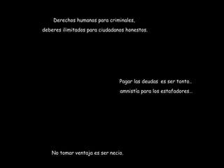 Derechos humanos para criminales, 
deberes ilimitados para ciudadanos honestos. 
Pagar las deudas es ser tonto.. 
amnistía para los estafadores… 
No tomar ventaja es ser necio. 
 