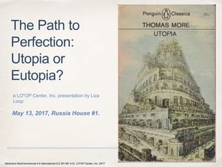 May 13, 2017, Russia House #1.
The Path to
Perfection:
Utopia or
Eutopia?
a LO*OP Center, Inc. presentation by Liza
Loop
1
Attribution-NonCommercial 4.0 International (CC BY-NC 4.0) LO*OP Center, Inc. 2017
 