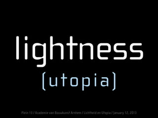 lightness
(utopia)
Plein 13 / Academie van Bouwkunst Arnhem / Lichtheid en Utopia / January 12, 2013
 