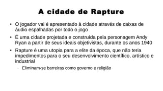 A cidade de Rapture
● O jogador vai é apresentado à cidade através de caixas de
áudio espalhadas por todo o jogo
● É uma cidade projetada e construída pela personagem Andy
Ryan a partir de seus ideais objetivistas, durante os anos 1940
● Rapture é uma utopia para a elite da época, que não teria
impedimentos para o seu desenvolvimento científico, artístico e
industrial
– Eliminam-se barreiras como governo e religião
 