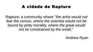A cidade de Rapture
Rapture; a community where "the artist would not
fear the censor, where the scientist would not be
bound by petty morality, where the great would
not be constrained by the small,"
Andrew Ryan
 