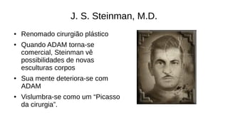 J. S. Steinman, M.D.
● Renomado cirurgião plástico
● Quando ADAM torna-se
comercial, Steinman vê
possibilidades de novas
esculturas corpos
● Sua mente deteriora-se com
ADAM
● Vislumbra-se como um “Picasso
da cirurgia”.
 