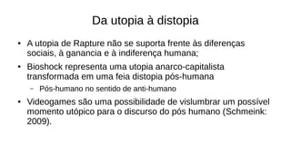 Da utopia à distopia
● A utopia de Rapture não se suporta frente às diferenças
sociais, à ganancia e à indiferença humana;
● Bioshock representa uma utopia anarco-capitalista
transformada em uma feia distopia pós-humana
– Pós-humano no sentido de anti-humano
● Videogames são uma possibilidade de vislumbrar um possível
momento utópico para o discurso do pós humano (Schmeink:
2009).
 