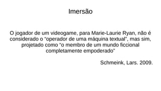 Imersão
O jogador de um videogame, para Marie-Laurie Ryan, não é
considerado o “operador de uma máquina textual”, mas sim,
projetado como “o membro de um mundo ficcional
completamente empoderado”
Schmeink, Lars. 2009.
 