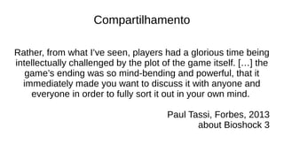 Compartilhamento
Rather, from what I’ve seen, players had a glorious time being
intellectually challenged by the plot of the game itself. […] the
game’s ending was so mind-bending and powerful, that it
immediately made you want to discuss it with anyone and
everyone in order to fully sort it out in your own mind.
Paul Tassi, Forbes, 2013
about Bioshock 3
 