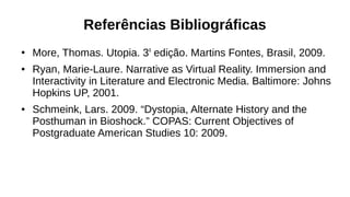 Referências Bibliográficas
●
More, Thomas. Utopia. 3a
edição. Martins Fontes, Brasil, 2009.
● Ryan, Marie-Laure. Narrative as Virtual Reality. Immersion and
Interactivity in Literature and Electronic Media. Baltimore: Johns
Hopkins UP, 2001.
● Schmeink, Lars. 2009. “Dystopia, Alternate History and the
Posthuman in Bioshock.” COPAS: Current Objectives of
Postgraduate American Studies 10: 2009.
 