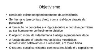 Objetivismo
● Realidade existe independentemente da consciência
● Ser humano tem contato direto com a realidade através da
percepção
● A formação de conceitos e a lógica indutiva e dedutiva permitem
ao ser humano ter conhecimento objetivo
● O objetivo moral da vida humana é atingir a própria felicidade
● A função da arte é transformar as ideias metafísicas,
reproduzindo seletivamente a realidade, em forma física
● O sistema social consistente com essa realidade é o capitalismo
 