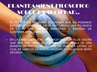 PLANTEAMIENT FILOSOFICO SOBRE LA SOCIEDAD..EL FILOSOFICO MEXICANO CONCIDERA QUE NO PODEMOS ENTONCES EXIMIRNOS DE IR DEFINIENDO UNA FILOSOFIA  ES DECIR UNA MANERA RENOVADA Y SINCERA DE CONTEMPLAR EL UNIVERSO.EN LA OBRA “LA RAZON COSMINCA” VASCONCELOS DECIRA QUE ERA UNA GRAN UTOPIA EN LA QUE HABLA DE UNA MANERA OPTIMISTA  EL FUTURO DE AMERICA LATINA, LA CUAL SE DARA EN  LA RAZON AMAZONICA Y SU MISION SERIA DECISIVA: