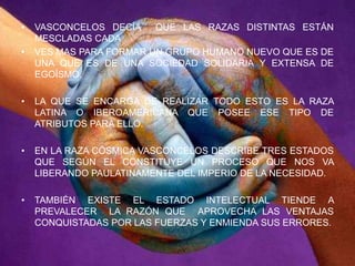 Vasconcelos decía  que las razas distintas están mescladas cadaves mas para formar un grupo humano nuevo que es de una que es de una sociedad solidaria y extensa de egoísmo.La que se encarga de realizar todo esto es la raza latina o iberoamericana que posee ese tipo de atributos para ello.En la raza cósmica Vasconcelos describe tres estados que según el constituye un proceso que nos va liberando paulatinamente del imperio de la necesidad.También existe el estado intelectual tiende a prevalecer  la razón que  aprovecha las ventajas conquistadas por las fuerzas y enmienda sus errores.