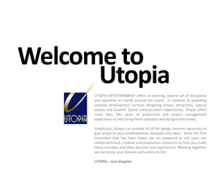 Welcome toUtopiaUTOPIA ENTERTAINMENT offers an exciting, diverse set of disciplines and expertise to clients around the world.  In addition to providing creative development services designing shows, attractions, special events and location based entertainment experiences; Utopia offers more than fifty years of production and project management experience to help bring these concepts and designs into reality.Simply put, Utopia can provide all of the design services necessary to give shape to your entertainment concepts and ideas.  Once this first important step has been taken, we are prepared to call upon our skilled technical, creative and production resources to help you make these concepts and ideas become real experiences. Working together, we can bring  your dreams and visions to life!UTOPIA – Just Imagine.