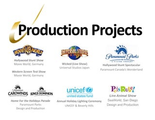 Live Animal ShowSeaWorld, San Diego Design and ProductionHome For the Holidays ParadeParamount ParksDesign and ProductionProduction ProjectsHollywood Stunt ShowMovie World, GermanyWestern Screen Test ShowMovie World, GermanyWicked (Live Show)Universal Studios JapanHollywood Stunt SpectacularParamount Canada’s WonderlandAnnual Holiday Lighting CeremonyUNICEF & Beverly Hills