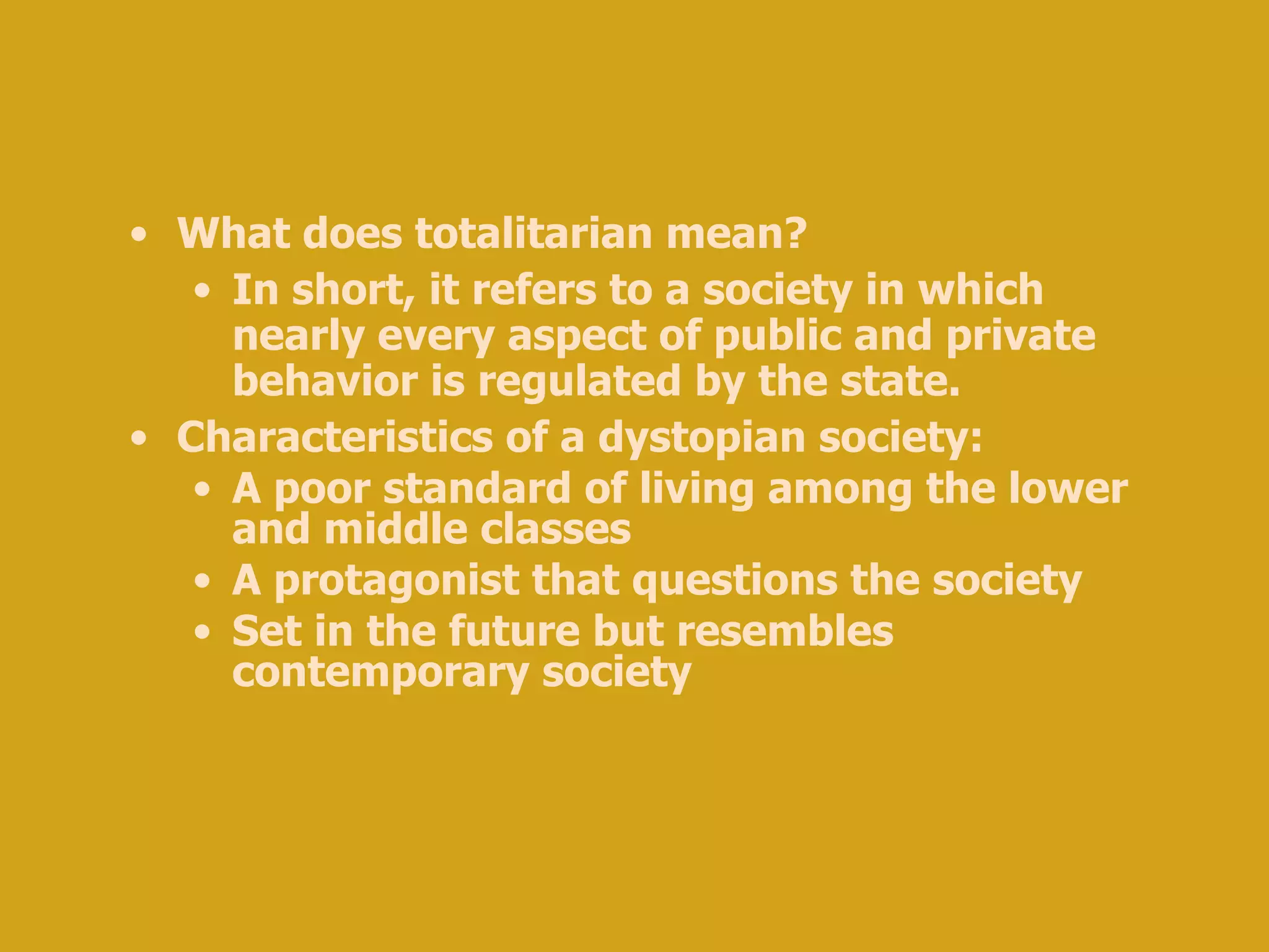 What does totalitarian mean? In short, it refers to a society in which nearly every aspect of public and private behavior is regulated by the state. Characteristics of a dystopian society: A poor standard of living among the lower and middle classes A protagonist that questions the society Set in the future but resembles contemporary society