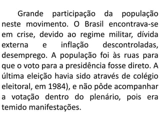 Grande participação da população
neste movimento. O Brasil encontrava-se
em crise, devido ao regime militar, dívida
extern...