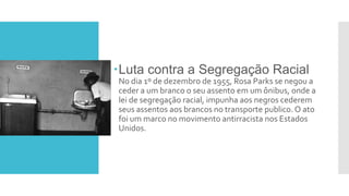 Luta contra a Segregação Racial
No dia 1º de dezembro de 1955, Rosa Parks se negou a
ceder a um branco o seu assento em um ônibus, onde a
lei de segregação racial, impunha aos negros cederem
seus assentos aos brancos no transporte publico. O ato
foi um marco no movimento antirracista nos Estados
Unidos.
 