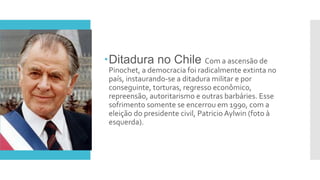 Ditadura no Chile Com a ascensão de
Pinochet, a democracia foi radicalmente extinta no
país, instaurando-se a ditadura militar e por
conseguinte, torturas, regresso econômico,
repreensão, autoritarismo e outras barbáries. Esse
sofrimento somente se encerrou em 1990, com a
eleição do presidente civil, Patricio Aylwin (foto à
esquerda).
 