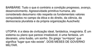 BARBÁRIE: Tudo o que é contrário a condição progresso, avanço,
desenvolvimento. Agressividade primitiva humana, ato
considerado desumano não respeita os fundamentais valores
conquistados no campo da ética e do direito, da ciência, da
democracia pluralista e da própria organização Auschwitz
UTOPIA: é a ideia de civilização ideal, fantástica, imaginária. É um
sistema ou plano que parece irrealizável, é uma fantasia, um
devaneio, uma ilusão, um sonho. Do grego “ou+topos” que
significa “lugar que não existe”. DOIS MESES DE GOVERNO
MILITAR.
 