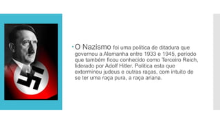 O Nazismo foi uma política de ditadura que
governou a Alemanha entre 1933 e 1945, período
que também ficou conhecido como Terceiro Reich,
liderado por Adolf Hitler. Politica esta que
exterminou judeus e outras raças, com intuito de
se ter uma raça pura, a raça ariana.
 