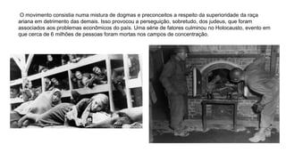 O movimento consistia numa mistura de dogmas e preconceitos a respeito da superioridade da raça
ariana em detrimento das demais. Isso provocou a perseguição, sobretudo, dos judeus, que foram
associados aos problemas econômicos do país. Uma série de fatores culminou no Holocausto, evento em
que cerca de 6 milhões de pessoas foram mortas nos campos de concentração.
 
