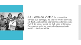 A Guerra do Vietnã foi um conflito
armado que começou no ano de 1959 e terminou
em 1975. As batalhas ocorreram nos territórios do
Vietnã do Norte, Vietnã do Sul, Laos e Camboja.
Esta guerra pode ser enquadrada no contexto
histórico da Guerra Fria.
 