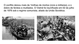 O conflito deixou mais de 1milhao de mortos (civis e militares), e o
dobro de feridos e mutilados. O Vietnã foi reunificado em 02 de julho
de 1976 sob o regime comunista, aliado da União Soviética.
 