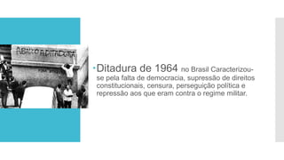 Ditadura de 1964 no Brasil Caracterizou-
se pela falta de democracia, supressão de direitos
constitucionais, censura, perseguição política e
repressão aos que eram contra o regime militar.
 