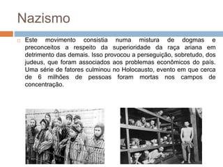 Nazismo
 Este movimento consistia numa mistura de dogmas e
preconceitos a respeito da superioridade da raça ariana em
detrimento das demais. Isso provocou a perseguição, sobretudo, dos
judeus, que foram associados aos problemas econômicos do país.
Uma série de fatores culminou no Holocausto, evento em que cerca
de 6 milhões de pessoas foram mortas nos campos de
concentração.
 