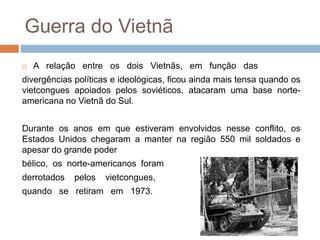 Guerra do Vietnã
 A relação entre os dois Vietnãs, em função das
divergências políticas e ideológicas, ficou ainda mais tensa quando os
vietcongues apoiados pelos soviéticos, atacaram uma base norte-
americana no Vietnã do Sul.
Durante os anos em que estiveram envolvidos nesse conflito, os
Estados Unidos chegaram a manter na região 550 mil soldados e
apesar do grande poder
bélico, os norte-americanos foram
derrotados pelos vietcongues,
quando se retiram em 1973.
 
