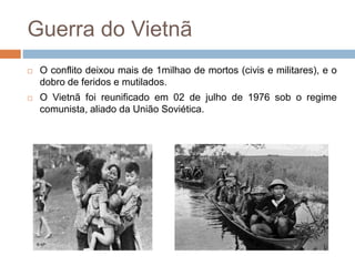 Guerra do Vietnã
 O conflito deixou mais de 1milhao de mortos (civis e militares), e o
dobro de feridos e mutilados.
 O Vietnã foi reunificado em 02 de julho de 1976 sob o regime
comunista, aliado da União Soviética.
 