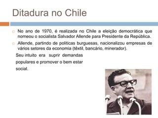 Ditadura no Chile
 No ano de 1970, é realizada no Chile a eleição democrática que
nomeou o socialista Salvador Allende para Presidente da República.
 Allende, partindo de politicas burguesas, nacionalizou empresas de
vários setores da economia (têxtil, bancário, minerador).
Seu intuito era suprir demandas
populares e promover o bem estar
social.
 