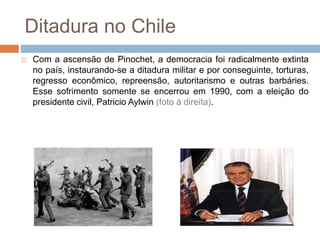 Ditadura no Chile
 Com a ascensão de Pinochet, a democracia foi radicalmente extinta
no país, instaurando-se a ditadura militar e por conseguinte, torturas,
regresso econômico, repreensão, autoritarismo e outras barbáries.
Esse sofrimento somente se encerrou em 1990, com a eleição do
presidente civil, Patricio Aylwin (foto à direita).
 