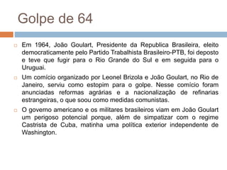 Golpe de 64
 Em 1964, João Goulart, Presidente da Republica Brasileira, eleito
democraticamente pelo Partido Trabalhista Brasileiro-PTB, foi deposto
e teve que fugir para o Rio Grande do Sul e em seguida para o
Uruguai.
 Um comício organizado por Leonel Brizola e João Goulart, no Rio de
Janeiro, serviu como estopim para o golpe. Nesse comício foram
anunciadas reformas agrárias e a nacionalização de refinarias
estrangeiras, o que soou como medidas comunistas.
 O governo americano e os militares brasileiros viam em João Goulart
um perigoso potencial porque, além de simpatizar com o regime
Castrista de Cuba, matinha uma política exterior independente de
Washington.
 