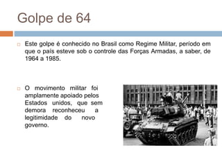Golpe de 64
 Este golpe é conhecido no Brasil como Regime Militar, período em
que o país esteve sob o controle das Forças Armadas, a saber, de
1964 a 1985.
 O movimento militar foi
amplamente apoiado pelos
Estados unidos, que sem
demora reconheceu a
legitimidade do novo
governo.
 