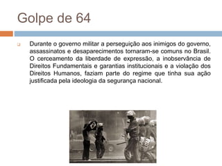 Golpe de 64
 Durante o governo militar a perseguição aos inimigos do governo,
assassinatos e desaparecimentos tornaram-se comuns no Brasil.
O cerceamento da liberdade de expressão, a inobservância de
Direitos Fundamentais e garantias institucionais e a violação dos
Direitos Humanos, faziam parte do regime que tinha sua ação
justificada pela ideologia da segurança nacional.
 
