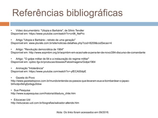 Referências bibliográficas
• Vídeo documentário: "Utopia e Barbárie", de Sílvio Tendler
Disponível em: https://www.youtube.com/watch?v=cn9li_NePro
• Artigo "Utopia e Barbárie - retrato de uma geração"
Disponível em: www.plurale.com.br/site/noticias-detalhes.php?cod=8209&codSecao=4
• Artigo: "Revolução democrática de 1964"
Disponível em: http://www.aopmbm.org.br/aopmbm-em-acao/vale-a-pena-ler-de-novo/284-discurso-de-comandante
• Artigo: "O golpe militar de 64 e a instauração do regime militar"
Disponível em: cpdoc.fgv.br/producao/dossies/FatosImagens/Golpe1964
• Animação "Intolerância"
Disponível em: https://www.youtube.com/watch?v=-yfECA00dpE
• Gazeta do Povo
http://www.gazetadopovo.com.br/mundo/entenda-os-passos-que-levaram-eua-a-bombardear-o-japao-
btrtvolpv9shgfyidsgju5dxw
• Sua Pesquisa
http://www.suapesquisa.com/historia/ditadura_chile.htm
• Educacao Uol
http://educacao.uol.com.br/biografias/salvador-allende.htm
Nota: Os links foram acessados em 09/2016.
 